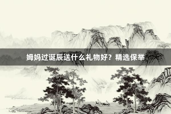 姆妈过诞辰送什么礼物好？精选保举