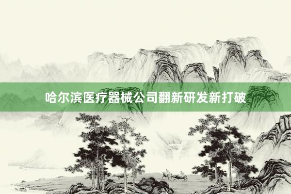 哈尔滨医疗器械公司翻新研发新打破