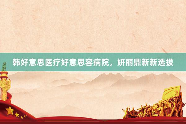 韩好意思医疗好意思容病院，妍丽鼎新新选拔